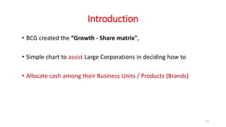 Introduction
• BCG created the “Growth - Share matrix",
• Simple chart to assist Large Corporations in deciding how to
• Allocate cash among their Business Units / Products (Brands)
53
 
