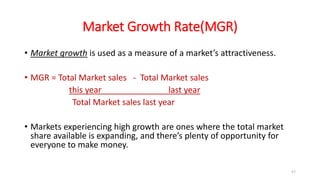Market Growth Rate(MGR)
• Market growth is used as a measure of a market’s attractiveness.
• MGR = Total Market sales - Total Market sales
this year last year
Total Market sales last year
• Markets experiencing high growth are ones where the total market
share available is expanding, and there’s plenty of opportunity for
everyone to make money.
57
 