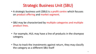 Strategic Business Unit (SBU)
• A strategic business unit (SBU) is a profit centre which focuses
on product offering and market segment.
• SBU may be characterized by multiple categories and multiple
product lines.
• For example, HUL may have a line of products in the shampoo
category.
• Thus to track the investments against return, they may classify
the category as a different SBU itself
58
 