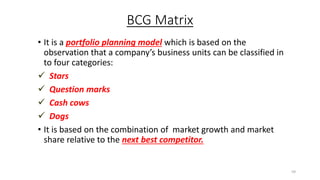 BCG Matrix
• It is a portfolio planning model which is based on the
observation that a company’s business units can be classified in
to four categories:
 Stars
 Question marks
 Cash cows
 Dogs
• It is based on the combination of market growth and market
share relative to the next best competitor.
59
 