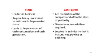 STARS
• Leaders in business.
• Require heavy investment,
to maintain its large market
share.
• Leads to large amount of
cash consumption and cash
generation.
CASH COWS
• Are foundation of the
company and often the stars
of yesterday.
• Generate more cash than
required.
• Located in an industry that is
mature, not growing or
declining.
60
 