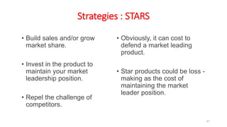 Strategies : STARS
• Build sales and/or grow
market share.
• Invest in the product to
maintain your market
leadership position.
• Repel the challenge of
competitors.
• Obviously, it can cost to
defend a market leading
product.
• Star products could be loss -
making as the cost of
maintaining the market
leader position.
67
 