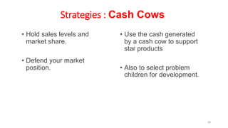 Strategies : Cash Cows
• Hold sales levels and
market share.
• Defend your market
position.
• Use the cash generated
by a cash cow to support
star products
• Also to select problem
children for development.
68
 