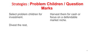 Strategies : Problem Children / Question
Marks
Select problem children for
investment.
Divest the rest,
Harvest them for cash or
focus on a defendable
market niche.
69
 