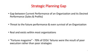 Strategic Planning Gap
• Gap between Current Performance of an Organization and its Desired
Performance (Sales & Profits)
• Threat to the future performance & even survival of an Organization
• Real and exists within most organizations
• “Fortune magazine” - 70% of CEOs’ failures were the result of poor
execution rather than poor strategies
7
 