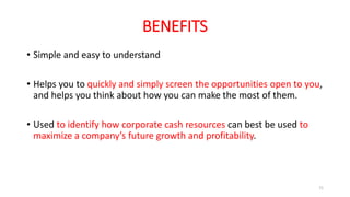 BENEFITS
• Simple and easy to understand
• Helps you to quickly and simply screen the opportunities open to you,
and helps you think about how you can make the most of them.
• Used to identify how corporate cash resources can best be used to
maximize a company’s future growth and profitability.
71
 