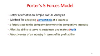 Porter’s 5 Forces Model
• Better alternative to simple SWOT Analysis
• Method for analyzing Competition of a Business
• 5 forces close to the company determine the competitive intensity
• Affect its ability to serve its customers and make a Profit
• Attractiveness of an industry in terms of its profitability
93
 