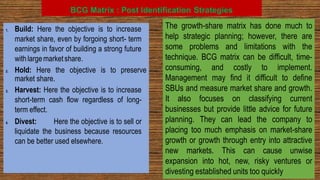 BCG Matrix : Post Identification Strategies
1. Build: Here the objective is to increase
market share, even by forgoing short- term
earnings in favor of building a strong future
with largemarketshare.
2. Hold: Here the objective is to preserve
market share.
3. Harvest: Here the objective is to increase
short-term cash flow regardless of long-
term effect.
4. Divest: Here the objective is to sell or
liquidate the business because resources
can be better used elsewhere.
The growth-share matrix has done much to
help strategic planning; however, there are
some problems and limitations with the
technique. BCG matrix can be difficult, time-
consuming, and costly to implement.
Management may find it difficult to define
SBUs and measure market share and growth.
It also focuses on classifying current
businesses but provide little advice for future
planning. They can lead the company to
placing too much emphasis on market-share
growth or growth through entry into attractive
new markets. This can cause unwise
expansion into hot, new, risky ventures or
divesting established units too quickly
 