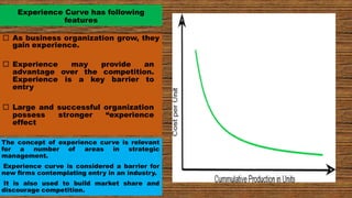 Experience Curve has following
features
 As business organization grow, they
gain experience.
 Experience may provide an
advantage over the competition.
Experience is a key barrier to
entry
 Large and successful organization
possess stronger “experience
effect
The concept of experience curve is relevant
for a number of areas in strategic
management.
Experience curve is considered a barrier for
new firms contemplating entry in an industry.
It is also used to build market share and
discourage competition.
 