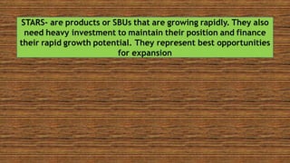 STARS- are products or SBUs that are growing rapidly. They also
need heavy investment to maintain their position and finance
their rapid growth potential. They represent best opportunities
for expansion
 