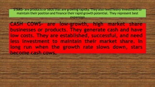 STARS- are products or SBUs that are growing rapidly. They also need heavy investment to
maintain their position and finance their rapid growth potential. They represent best
expansion
CASH COWS- are low-growth, high market share
businesses or products. They generate cash and have
low costs. They are established, successful, and need
less investment to maintain their market share. In
long run when the growth rate slows down, stars
become cash cows.
 