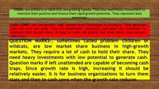 STARS- are products or SBUs that are growing rapidly. They also need heavy investment to
maintain their position and finance their rapid growth potential. They represent best
expansion
CASH COWS- are low-growth, high market share businesses or products. They generate
cash and have low costs. They are established, successful, and need less investment to
maintain their market share. In long run when the growth rate slows down, stars become
cash cows.
QUESTION MARKS-, sometimes called problem children or
wildcats, are low market share business in high-growth
markets. They require a lot of cash to hold their share. They
need heavy investments with low potential to generate cash.
Question marks if left unattended are capable of becoming cash
traps. Since growth rate is high, increasing it should be
relatively easier. It is for business organizations to turn them
stars and then to cash cows when the growth rate reduces
 