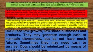 STARS- are products or SBUs that are growing rapidly. They also need heavy investment to
maintain their position and finance their rapid growth potential. They represent best
expansion
CASH COWS- are low-growth, high market share businesses or products. They generate
cash and have low costs. They are established, successful, and need less investment to
maintain their market share. In long run when the growth rate slows down, stars become
cash cows.
QUESTION MARKS-, sometimes called problem children or wildcats, are low market share
business in high-growth markets. They require a lot of cash to hold their share. They need
heavy investments with low potential to generate cash. Question marks if left unattended are
capable of becoming cash traps. Since growth rate is high, increasing it should be relatively
easier. It is for business organizations to turn them stars and then to cash cows when the
growth rate reduces
DOGS- are low-growth, low-share businesses and
products. They may generate enough cash to
maintain themselves, but do not have much
future. Sometimes they may need cash to
survive. Dogs should be minimized by means of
divestment or liquidation.
 