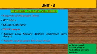 UNIT - 3
STRATEGIC ANALYSIS AND CHOICE
Corporate Level Strategic Choice
BCG Matrix
GE Nine Cell Matrix
SWOT Analysis
 Business Level Strategic Analysis- Experience Curve
Analysis
 Industry Analysis-porter Five Force Model
Mr. Ashesh Anand
Assistant Professor
Vinoba Bhave University
Hazaribagh
 