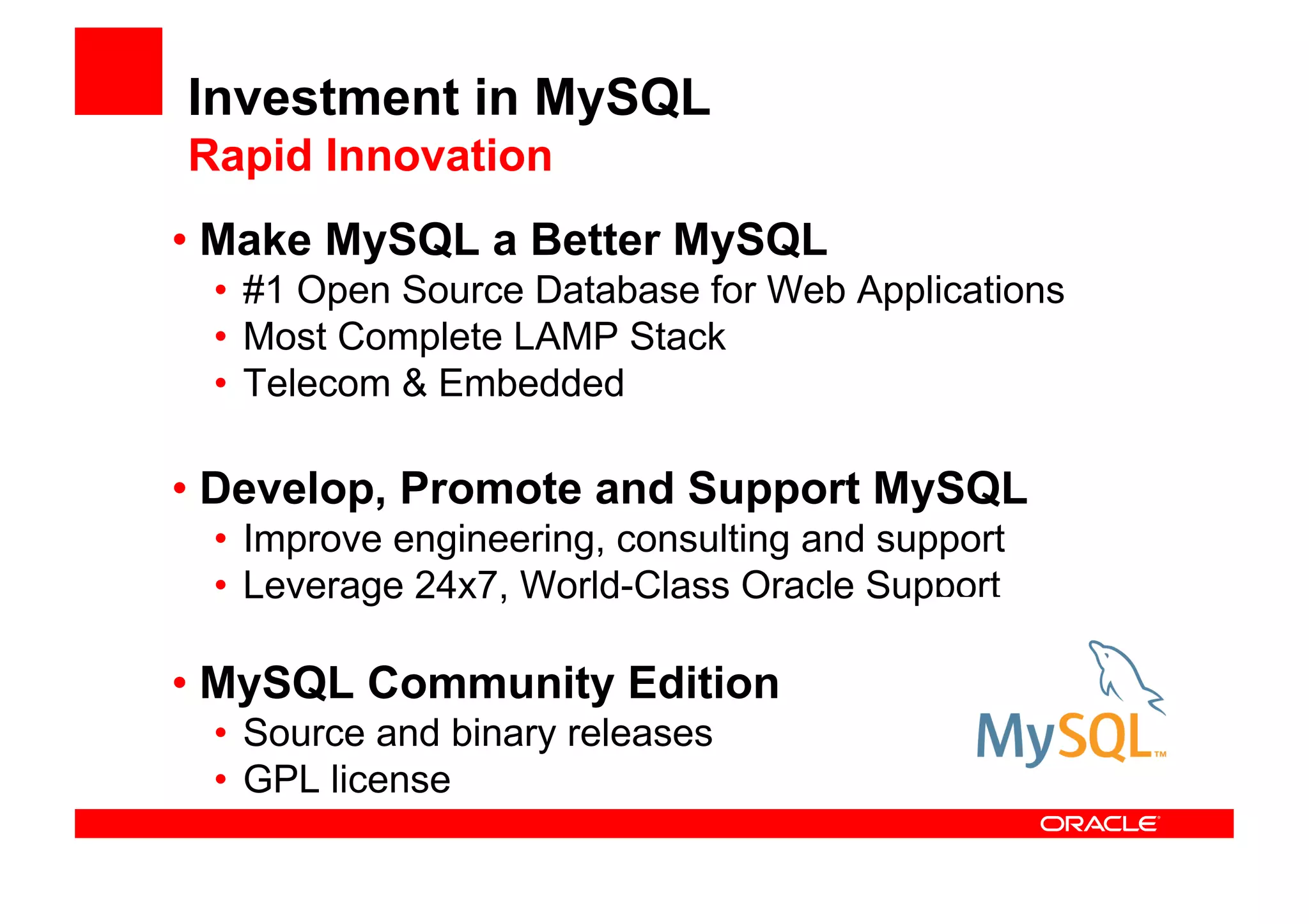 Investment in MySQL
Rapid Innovation
• Make MySQL a Better MySQL
 • #1 Open Source Database for Web Applications
 • Most Complete LAMP Stack
 • Telecom & Embedded

• Develop, Promote and Support MySQL
 • Improve engineering, consulting and support
 • Leverage 24x7, World-Class Oracle Support

• MySQL Community Edition
 • Source and binary releases
 • GPL license
 