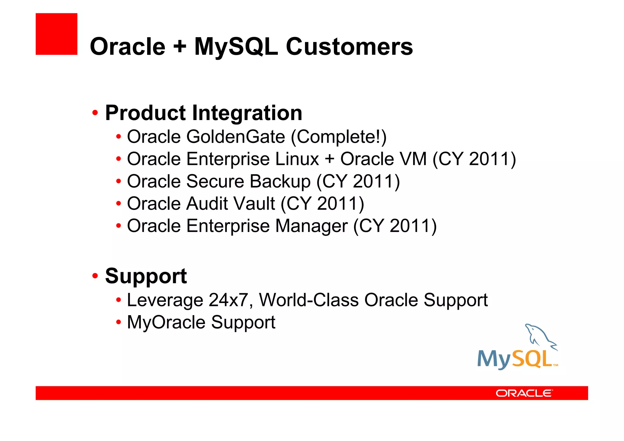 Oracle + MySQL Customers

• Product Integration
  • Oracle GoldenGate (Complete!)
  • Oracle Enterprise Linux + Oracle VM (CY 2011)
  • Oracle Secure Backup (CY 2011)
  • Oracle Audit Vault (CY 2011)
  • Oracle Enterprise Manager (CY 2011)

• Support
  • Leverage 24x7, World-Class Oracle Support
  • MyOracle Support
 