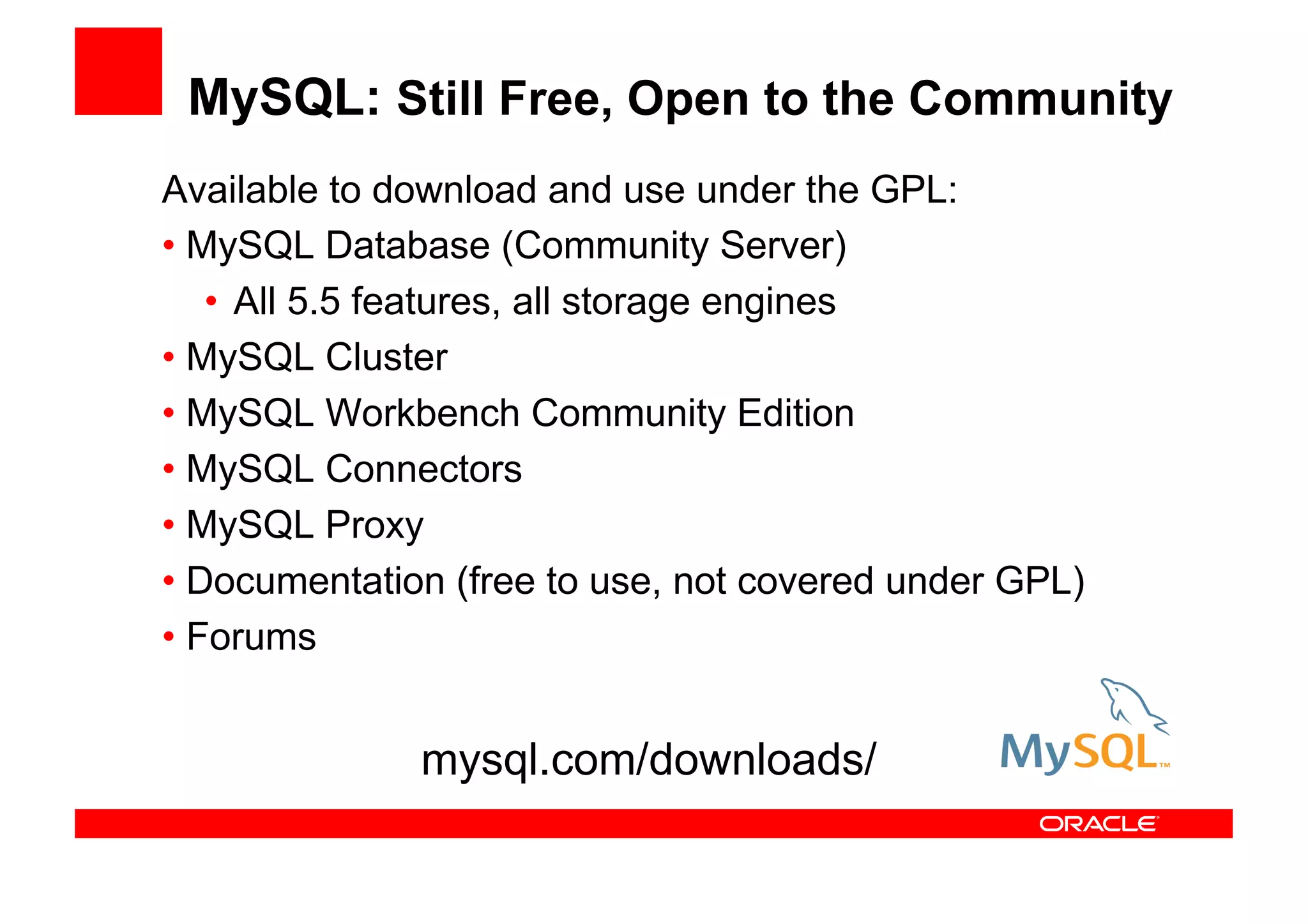 MySQL: Still Free, Open to the Community
Available to download and use under the GPL:
• MySQL Database (Community Server)
   • All 5.5 features, all storage engines
• MySQL Cluster
• MySQL Workbench Community Edition
• MySQL Connectors
• MySQL Proxy
• Documentation (free to use, not covered under GPL)
• Forums


              mysql.com/downloads/
 