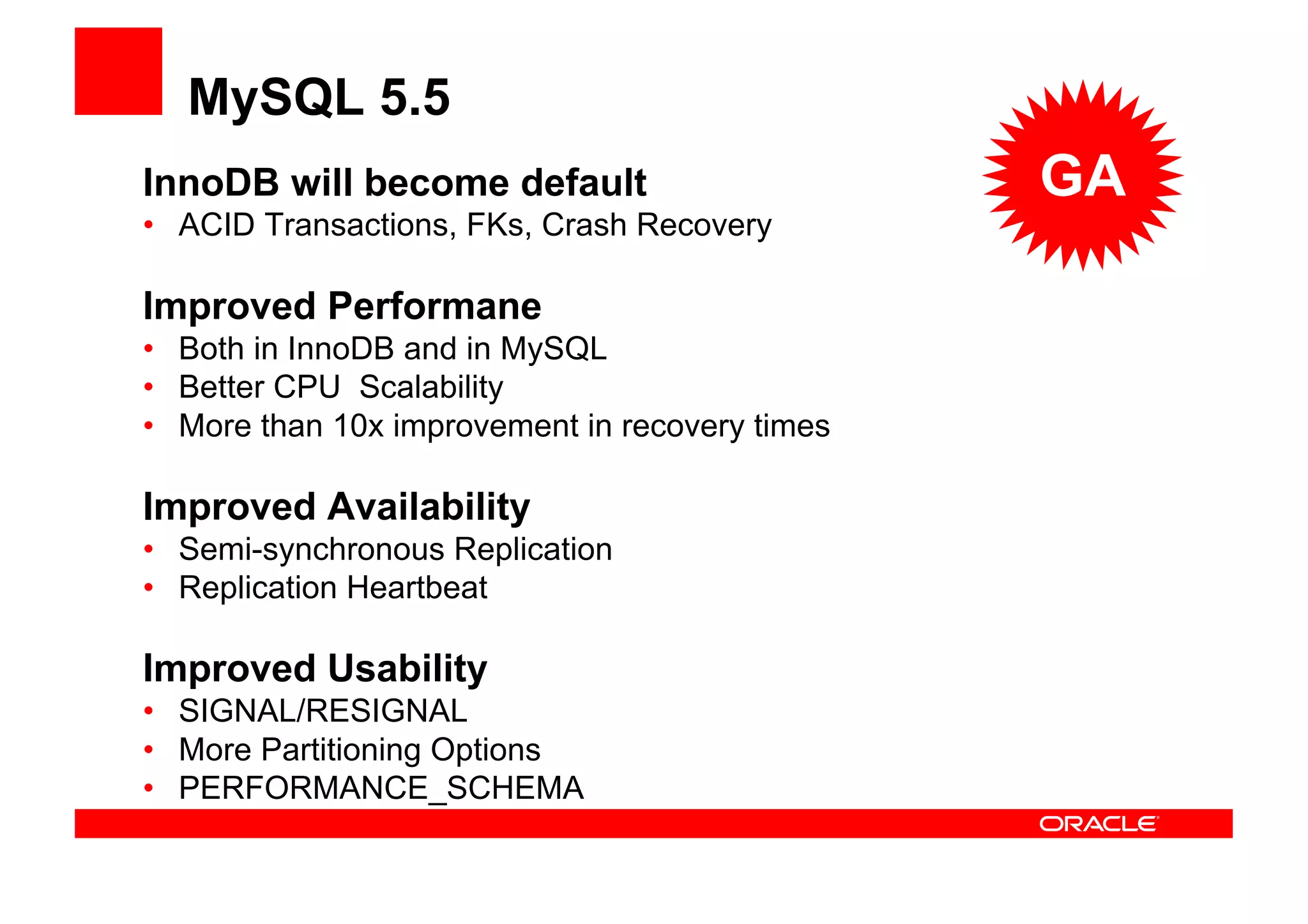 MySQL 5.5
InnoDB will become default                      GA
• ACID Transactions, FKs, Crash Recovery

Improved Performane
• Both in InnoDB and in MySQL
• Better CPU Scalability
• More than 10x improvement in recovery times

Improved Availability
• Semi-synchronous Replication
• Replication Heartbeat

Improved Usability
• SIGNAL/RESIGNAL
• More Partitioning Options
• PERFORMANCE_SCHEMA
 