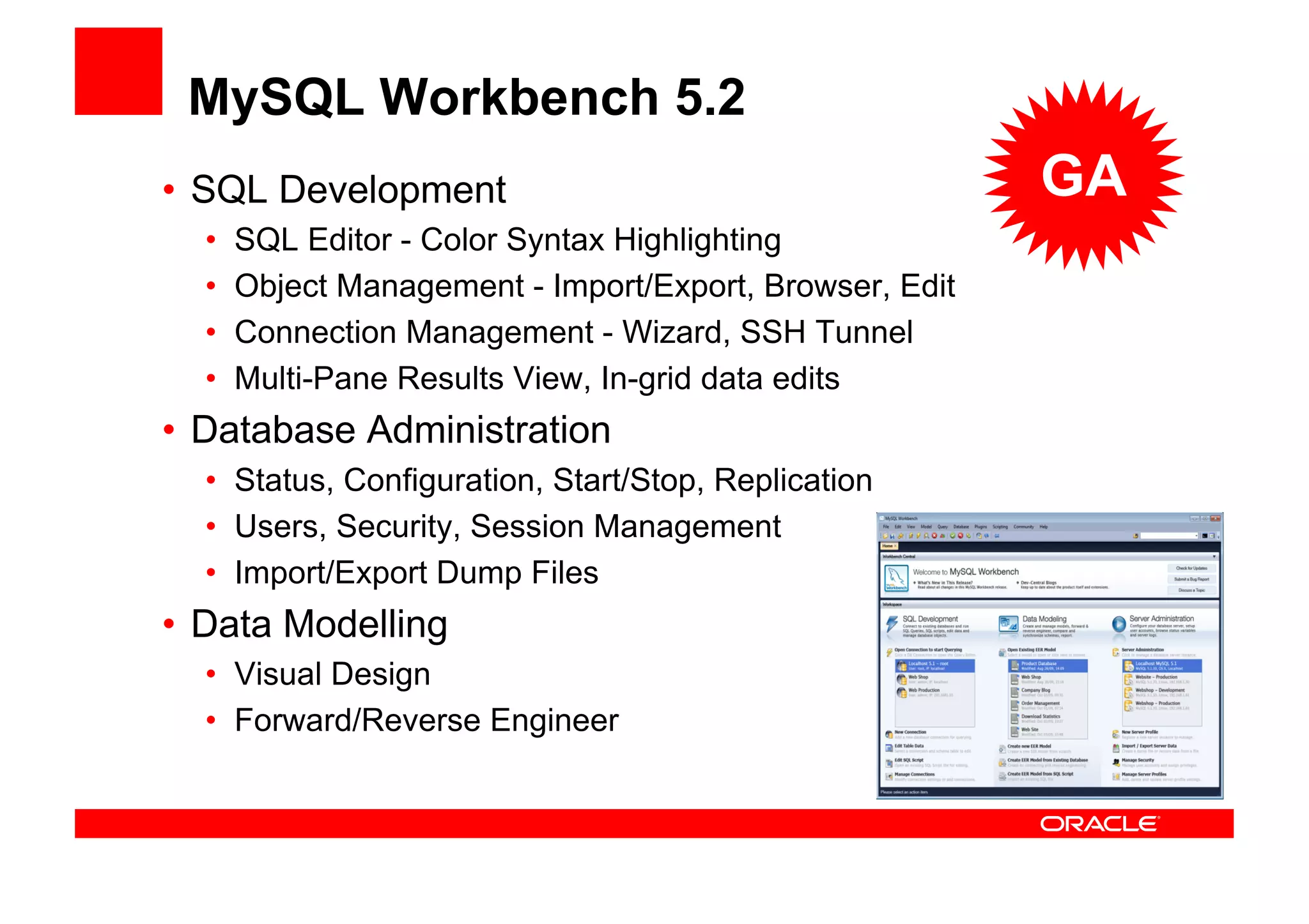 MySQL Workbench 5.2
• SQL Development                                        GA
  •   SQL Editor - Color Syntax Highlighting
  •   Object Management - Import/Export, Browser, Edit
  •   Connection Management - Wizard, SSH Tunnel
  •   Multi-Pane Results View, In-grid data edits
• Database Administration
  • Status, Configuration, Start/Stop, Replication
  • Users, Security, Session Management
  • Import/Export Dump Files
• Data Modelling
  • Visual Design
  • Forward/Reverse Engineer
 