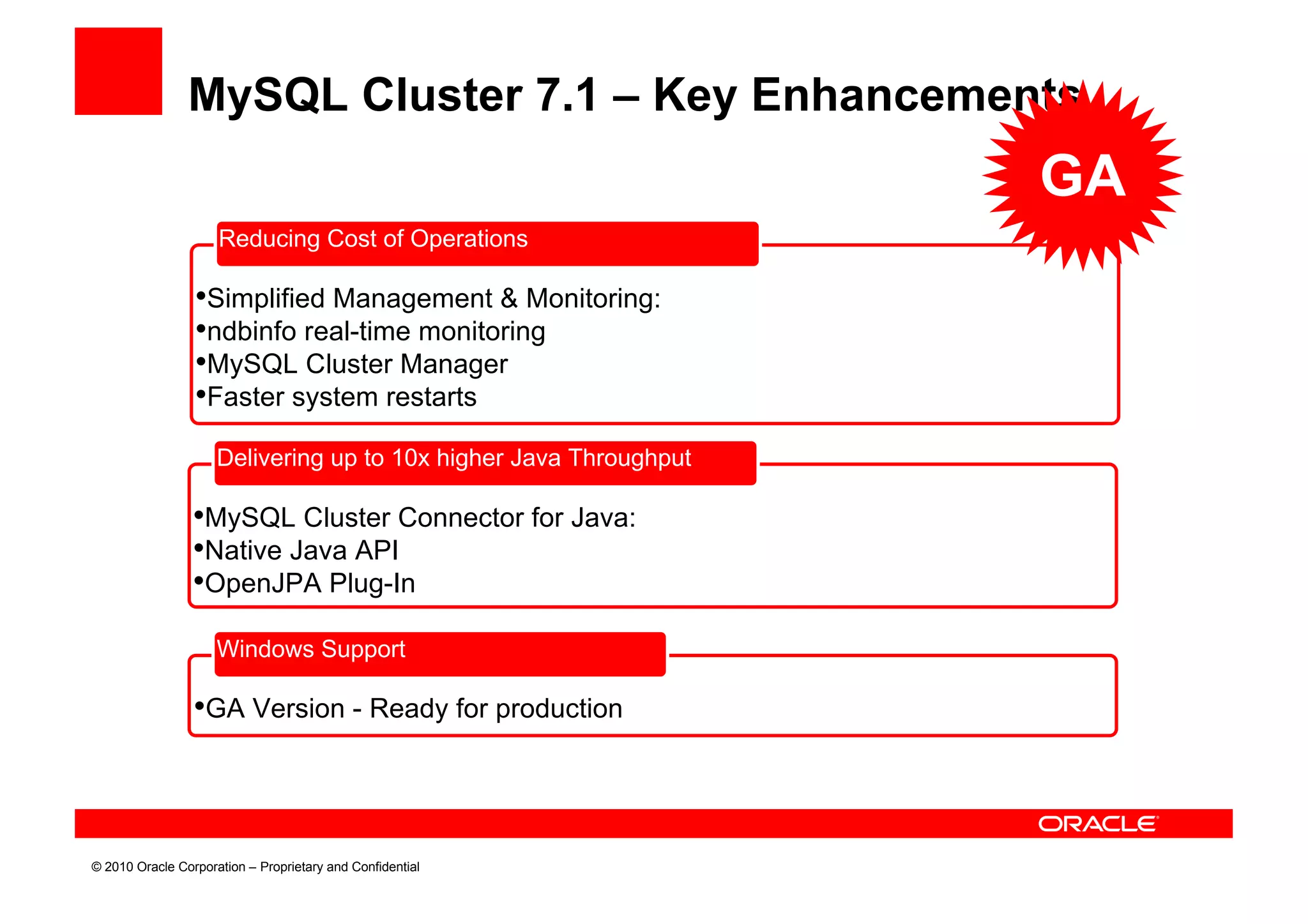 MySQL Cluster 7.1 – Key Enhancements
                                                                   GA
                     Reducing Cost of Operations

                 •Simplified Management & Monitoring:
                 •ndbinfo real-time monitoring
                 •MySQL Cluster Manager
                 •Faster system restarts
                     Delivering up to 10x higher Java Throughput

                 •MySQL Cluster Connector for Java:
                 •Native Java API
                 •OpenJPA Plug-In
                     Windows Support

                 •GA Version - Ready for production



© 2010 Oracle Corporation – Proprietary and Confidential
 