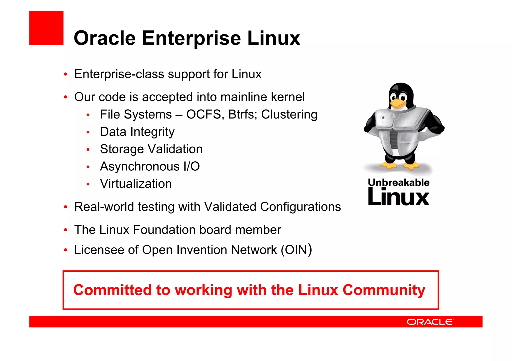 Oracle Enterprise Linux
• Enterprise-class support for Linux
• Our code is accepted into mainline kernel
   • File Systems – OCFS, Btrfs; Clustering
   • Data Integrity
   • Storage Validation
   • Asynchronous I/O
   • Virtualization

• Real-world testing with Validated Configurations
• The Linux Foundation board member
• Licensee of Open Invention Network (OIN)


 Committed to working with the Linux Community
 