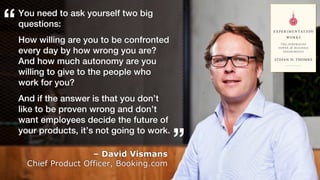 12
You need to ask yourself two big
questions:
How willing are you to be confronted
every day by how wrong you are?
And how much autonomy are you
willing to give to the people who
work for you?
And if the answer is that you don’t
like to be proven wrong and don’t
want employees decide the future of
your products, it’s not going to work.
– David Vismans
Chief Product Officer, Booking.com
“
”
 