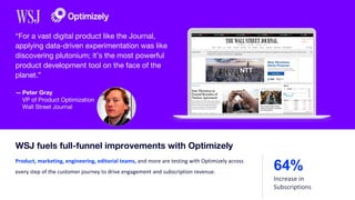 — Peter Gray
VP of Product Optimization
Wall Street Journal
“For a vast digital product like the Journal,
applying data-driven experimentation was like
discovering plutonium; it’s the most powerful
product development tool on the face of the
planet.”
Product, marketing, engineering, editorial teams, and more are testing with Optimizely across
every step of the customer journey to drive engagement and subscription revenue.
WSJ fuels full-funnel improvements with Optimizely
64%
Increase in
Subscriptions
 