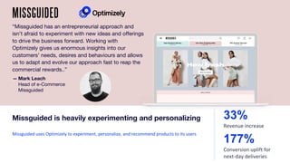 “Missguided has an entrepreneurial approach and
isn’t afraid to experiment with new ideas and offerings
to drive the business forward. Working with
Optimizely gives us enormous insights into our
customers’ needs, desires and behaviours and allows
us to adapt and evolve our approach fast to reap the
commercial rewards..”
Missguided uses Optimizely to experiment, personalize, and recommend products to its users
Missguided is heavily experimenting and personalizing
177%
Conversion uplift for
next-day deliveries
33%
Revenue increase
— Mark Leach
Head of e-Commerce
Missguided
 