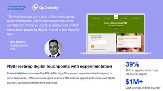 — Ben Murphy
Digital Director
NS&I
“By evolving our company culture and using
experimentation, we’ve increased customer
satisfaction, lowered costs-to-serve and shifted
users from paper to digital. In just a few months
our.”
Product helpfulness increased by 45%, deflecting offline support requests and reducing cost to
serve. Meanwhile, 39% fewer users opted to print a PDF and mail by post and instead used digital
journeys, saving considerable time and effort.
NS&I revamp digital touchpoints with experimentation 39%
Shift in applications from
off-line to digital
$1M+
Cost savings in first quarter
 