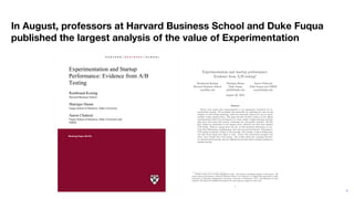 4
In August, professors at Harvard Business School and Duke Fuqua
published the largest analysis of the value of Experimentation
Experimentation and startup performance:
Evidence from A/B testingú
Rembrand Koning
Harvard Business School
rem@hbs.edu
Sharique Hasan
Duke Fuqua
sh424@duke.edu
Aaron Chatterji
Duke Fuqua and NBER
ronnie@duke.edu
August 20, 2019
Abstract
Recent work argues that experimentation is the appropriate framework for en-
trepreneurial strategy. We investigate this proposition by exploiting the time-varying
adoption of A/B testing technology, which has drastically reduced the cost of experi-
mentally testing business ideas. This paper provides the ﬁrst evidence of how digital
experimentation a ects the performance of a large sample of high-technology startups
using data that tracks their growth, technology use, and product launches. We ﬁnd
that, despite its prominence in the business press, relatively few ﬁrms have adopted
A/B testing. However, among those that do, we ﬁnd increased performance on sev-
eral critical dimensions, including page views and new product features. Furthermore,
A/B testing is positively related to tail outcomes, with younger ventures failing faster
and older ﬁrms being more likely to scale. Firms with experienced managers also
derive more beneﬁts from A/B testing. Our results inform the emerging literature
on entrepreneurial strategy and how digitization and data-driven decision-making are
shaping strategy.
ú
Authors names are in reverse alphabetical order. All authors contributed equally to this project. We
thank seminar participants at Harvard Business School, the Conference on Digital Experimentation, Duke,
University of Maryland, Binghamton University, University of Minnesota, NYU, and Wharton for their
feedback. We thank the Kau man Foundation for their generous support of this work.
1
Experimentation and Startup
Performance: Evidence from A/B
Testing
Rembrand Koning
Sharique Hasan
Aaron Chatterji
Working Paper 20-018
Working Paper 20-018
Copyright © 2019 by Rembrand Koning, Sharique Hasan, and Aaron Chatterji
Experimentation and Startup
Performance: Evidence from
A/B Testing
Rembrand Koning
Harvard Business School
Sharique Hasan
Fuqua School of Business, Duke University
Aaron Chatterji
Fuqua School of Business, Duke University and
NBER
Experimentation and Startup
Performance: Evidence from A/B
Testing
Rembrand Koning
Sharique Hasan
Aaron Chatterji
Working Paper 20-018
 