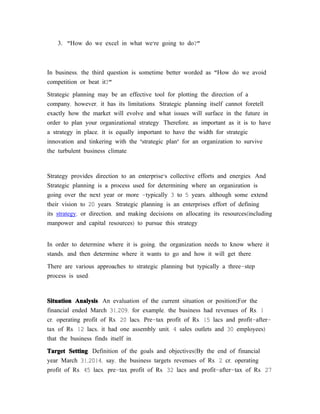 3. "How do we excel in what we’re going to do?"



In business, the third question is sometime better worded as "How do we avoid
competition or beat it?"

Strategic planning may be an effective tool for plotting the direction of a
company, however, it has its limitations. Strategic planning itself cannot foretell
exactly how the market will evolve and what issues will surface in the future in
order to plan your organizational strategy. Therefore, as important as it is to have
a strategy in place, it is equally important to have the width for strategic
innovation and tinkering with the 'strategic plan' for an organization to survive
the turbulent business climate.



Strategy provides direction to an enterprise’s collective efforts and energies. And
Strategic planning is a process used for determining where an organization is
going over the next year or more -typically 3 to 5 years, although some extend
their vision to 20 years. Strategic planning is an enterprises effort of defining
its strategy, or direction, and making decisions on allocating its resources(including
manpower and capital resources) to pursue this strategy.


In order to determine where it is going, the organization needs to know where it
stands, and then determine where it wants to go and how it will get there.

There are various approaches to strategic planning but typically a three-step
process is used:



Situation Analysis: An evaluation of the current situation or position(For the
financial ended March 31,209, for example, the business had revenues of Rs. 1
cr, operating profit of Rs. 20 lacs, Pre-tax profit of Rs. 15 lacs and profit-after-
tax of Rs. 12 lacs; it had one assembly unit, 4 sales outlets and 30 employees)
that the business finds itself in.

Target Setting: Definition of the goals and objectives(By the end of financial
year March 31,2014, say, the business targets revenues of Rs. 2 cr, operating
profit of Rs. 45 lacs, pre-tax profit of Rs. 32 lacs and profit-after-tax of Rs. 27
 