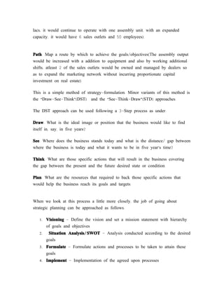 lacs; it would continue to operate with one assembly unit, with an expanded
capacity, it would have 6 sales outlets and 50 employees).



Path: Map a route by which to achieve the goals/objectives(The assembly output
would be increased with a addition to equipment and also by working additional
shifts; atleast 2 of the sales outlets would be owned and managed by dealers so
as to expand the marketing network without incurring proportionate capital
investment on real estate).

This is a simple method of strategy-formulation. Minor variants of this method is
the “Draw-See-Think”(DST) and the “See-Think-Draw”(STD) approaches.

The DST approach can be used following a 3-Step process as under:

Draw: What is the ideal image or position that the business would like to find
itself in, say, in five years?

See: Where does the business stands today and what is the distance/ gap between
where the business is today and what it wants to be in five year’s time?

Think: What are those specific actions that will result in the business covering
the gap between the present and the future desired state or condition.

Plan: What are the resources that required to back those specific actions that
would help the business reach its goals and targets.


When we look at this process a little more closely, the job of going about
strategic planning can be approached as follows:

   1.   Visioning - Define the vision and set a mission statement with hierarchy
        of goals and objectives
   2.    Situation Analysis/ SWOT - Analysis conducted according to the desired
        goals
   3.   Formulate - Formulate actions and processes to be taken to attain these
        goals
   4.   Implement - Implementation of the agreed upon processes
 