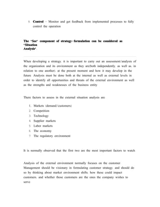 5.   Control - Monitor and get feedback from implemented processes to fully
        control the operation



The “ See” component of strategy- formulation can be considered as
“ Situation
Analysis”.



When developing a strategy, it is important to carry out an assessment/analysis of
the organization and its environment as they are(both independently, as well as, in
relation to one another), at the present moment and how it may develop in the
future. Analysis must be done both at the internal as well as external levels in
order to identify all opportunities and threats of the external environment as well
as the strengths and weaknesses of the business entity.



There factors to assess in the external situation analysis are:

    1. Markets (demand/customers)
    2. Competition
    3. Technology
    4. Supplier markets
    5. Labor markets
    6. The economy
    7. The regulatory environment



It is normally observed that the first two are the most important factors to watch.



Analysis of the external environment normally focuses on the customer.
Management should be visionary in formulating customer strategy, and should do
so by thinking about market environment shifts, how these could impact
customers, and whether those customers are the ones the company wishes to
serve.
 