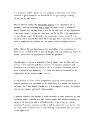 It is sometimes called a picture of your company in the future. Your vision
statement is your inspiration, the framework for all your strategic planning.
"Where do we want to go?"


Mission: Mission defines the fundamental purpose of an organization or an
enterprise, basically describing why it exists and what it does to achieve its
Vision. Mission may be long term as well as for short term for any organisation.
A corporate mission can last for many years, or for the life of the organization
or may change as per the demand of the organisation mission varies. It is an
objective with a timeline, but rather the overall goal that is accomplished over the
years as objectives are achieved that are aligned with the corporate mission.


Values: Beliefs that are shared among the stakeholders of an organization is
perceived as a common body or pool of thoughts and ideas collectively known as
Values. Values drive an organization's culture and priorities.



One advantage of having a statement is that it creates value for those who are
exposed to the statement, and those prospects are managers, employees and
sometimes even customers-for whom it acts as a compass. Statements create a
sense of direction and opportunity. The Vision and Mission statements are an
essential part of the strategy-making process.



In our practice, we come across entrepreneurs mistaking vision statement for
mission statement, and sometimes one is simply used as a longer term version of
the other. The Vision should describe why it is important to achieve the Mission.
And they are distinct and clearly distinguishable.



A mission statement can resemble a vision statement in some businesses, but that
can create serious problems as it can confuse people. The mission statement can
galvanize the people to achieve defined objectives, even if they are stretch
objectives. A mission statement provides a path to realize the vision in line with
its values. These statements have a direct bearing on the bottom line and success
of the organization.
 