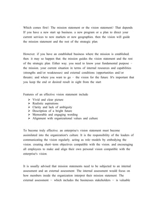 Which comes first? The mission statement or the vision statement? That depends.
If you have a new start up business, a new program or a plan to direct your
current services to new markets or new geographies, then the vision will guide
the mission statement and the rest of the strategic plan.



However, if you have an established business where the mission is established,
then, it may so happen that, the mission guides the vision statement and the rest
of the strategic plan. Either way, you need to know your fundamental purpose -
the mission, your current situation in terms of internal resources and capabilities
(strengths and/or weaknesses) and external conditions (opportunities and/or
threats), and where you want to go - the vision for the future. It's important that
you keep the end or desired result in sight from the start.



Features of an effective vision statement include:
      Vivid and clear picture
      Realistic aspirations
      Clarity and lack of ambiguity
      Description of a bright future
      Memorable and engaging wording
      Alignment with organizational values and culture


To become truly effective, an enterprise’s vision statement must become
assimilated into the organization's culture. It is the responsibility of the leaders of
communicating the vision regularly, acting as role-models by embodying the
vision, creating short-term objectives compatible with the vision, and encouraging
all employees to make and align their own personal vision compatible with the
enterprise's vision.



It is usually advised that mission statements need to be subjected to an internal
assessment and an external assessment. The internal assessment would focus on
how members inside the organization interpret their mission statement. The
external assessment — which includes the businesses stakeholders — is valuable
 