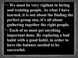  - We must be very vigilant in hiring
  and training people. As what I have
  learned, it is not about the finding the
  perfect group size, it’s all about
  gathering together the right people.
 - Each of us must get anything
  important done. By replacing a bad
  habit with a good habit, in order to
  have the balance needed to be
  successful.
 