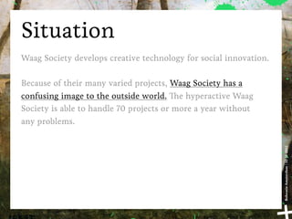 Situation
Waag Society develops creative technology for social innovation.

Because of their many varied projects, Waag Society has a
confusing image to the outside world. e hyperactive Waag
Society is able to handle 70 projects or more a year without
any problems.




                                                                   Bohemia Amsterdam | 10-11-2011
 