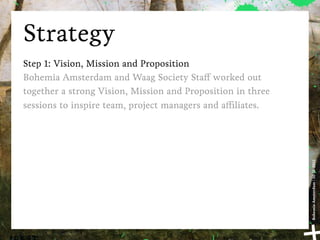 Strategy
Step 1: Vision, Mission and Proposition
Bohemia Amsterdam and Waag Society Sta worked out
together a strong Vision, Mission and Proposition in three
sessions to inspire team, project managers and a liates.




                                                             Bohemia Amsterdam | 10-11-2011
 