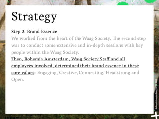 Strategy
Step 2: Brand Essence
We worked from the heart of the Waag Society. e second step
was to conduct some extensive and in-depth sessions with key
people within the Waag Society.
   en, Bohemia Amsterdam, Waag Society Sta and all
employees involved, determined their brand essence in these
core values: Engaging, Creative, Connecting, Headstrong and
Open.




                                                               Bohemia Amsterdam | 10-11-2011
 