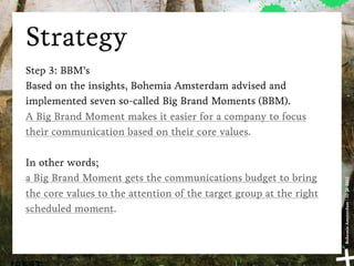 Strategy
Step 3: BBM’s
Based on the insights, Bohemia Amsterdam advised and
implemented seven so-called Big Brand Moments (BBM).
A Big Brand Moment makes it easier for a company to focus
their communication based on their core values.

In other words;
a Big Brand Moment gets the communications budget to bring




                                                                    Bohemia Amsterdam | 10-11-2011
the core values to the attention of the target group at the right
scheduled moment.
 