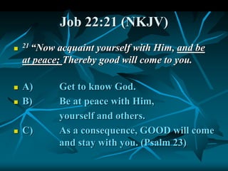 Job 22:21 (NKJV)

21 “Now acquaint yourself with Him, and be
at peace; Thereby good will come to you.
 A) Get to know God.
 B) Be at peace with Him,
yourself and others.
 C) As a consequence, GOOD will come
and stay with you. (Psalm 23)
 