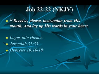 Job 22:22 (NKJV)

22 Receive, please, instruction from His
mouth, And lay up His words in your heart.
 Logos into rhema.
 Jeremiah 31:33
 Hebrews 10:16-18
 