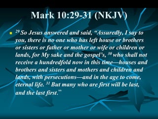 Mark 10:29-31 (NKJV)
 29 So Jesus answered and said, “Assuredly, I say to
you, there is no one who has left house or brothers
or sisters or father or mother or wife or children or
lands, for My sake and the gospel’s, 30 who shall not
receive a hundredfold now in this time—houses and
brothers and sisters and mothers and children and
lands, with persecutions—and in the age to come,
eternal life. 31 But many who are first will be last,
and the last first.”
 