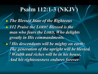 Psalm 112:1-3 (NKJV)
 The Blessed State of the Righteous
 112 Praise the LORD! Blessed is the
man who fears the LORD, Who delights
greatly in His commandments.

2 His descendants will be mighty on earth;
The generation of the upright will be blessed.
3 Wealth and riches will be in his house,
And his righteousness endures forever.
 