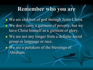Remember who you are
 We are children of god through Jesus Christ.
 We don`t carry a garment of poverty, but we
have Christ himself as a garment of glory.
 We are not any longer from a definite social
group or language or race.
 We are a partakers of the blessings of
Abraham.
 