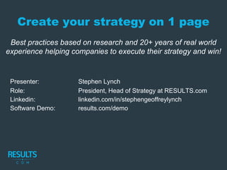 Create your strategy on 1 page
Best practices based on research and 20+ years of real world
experience helping companies to execute their strategy and win!
Presenter: Stephen Lynch
Role: President, Head of Strategy at RESULTS.com
Linkedin: linkedin.com/in/stephengeoffreylynch
Software Demo: results.com/demo
 
