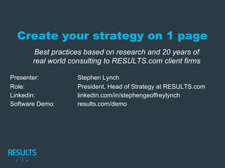 Create your strategy on 1 page
Presenter: Stephen Lynch
Role: President, Head of Strategy at RESULTS.com
Linkedin: linkedin.com/in/stephengeoffreylynch
Software Demo: results.com/demo
Best practices based on research and 20 years of
real world consulting to RESULTS.com client firms
 