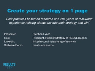 Create your strategy on 1 page
Best practices based on research and 20+ years of real-world
experience helping clients execute their strategy and win!
Presenter: Stephen Lynch
Role: President, Head of Strategy at RESULTS.com
Linkedin: linkedin.com/in/stephengeoffreylynch
Software Demo: results.com/demo
 
