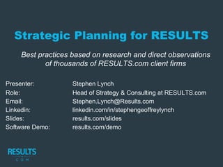 Strategic Planning for RESULTS
Best practices based on research and direct observations
of thousands of RESULTS.com client firms
Presenter: Stephen Lynch
Role: Head of Strategy & Consulting at RESULTS.com
Email: Stephen.Lynch@Results.com
Linkedin: linkedin.com/in/stephengeoffreylynch
Slides: results.com/slides
Software Demo: results.com/demo
 