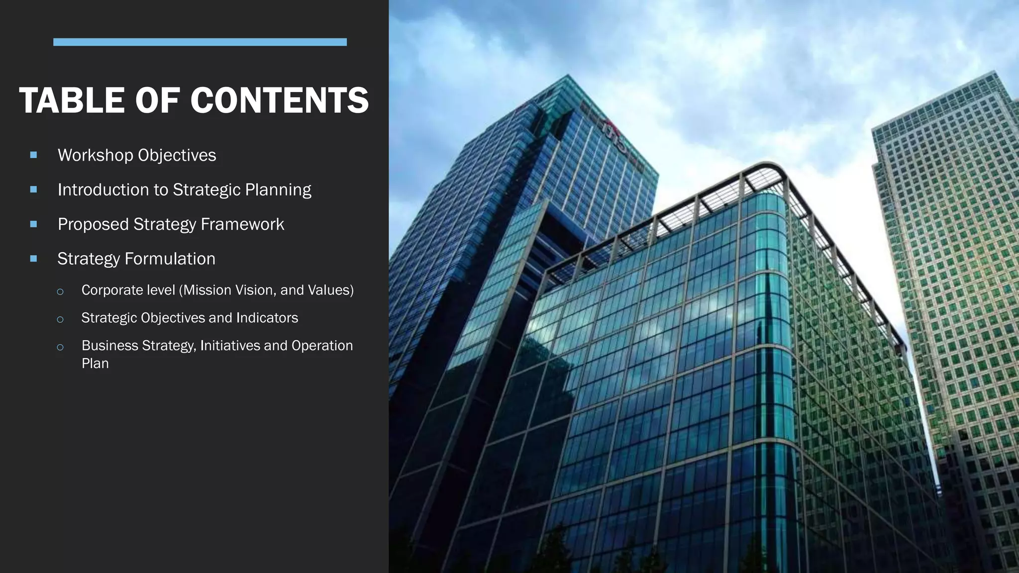  Workshop Objectives
 Introduction to Strategic Planning
 Proposed Strategy Framework
 Strategy Formulation
o Corporate level (Mission Vision, and Values)
o Strategic Objectives and Indicators
o Business Strategy, Initiatives and Operation
Plan
TABLE OF CONTENTS
 